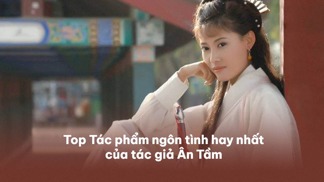 Top 15+ Tác phẩm ngôn tình hay nhất của tác giả Ân Tầm ân tầm